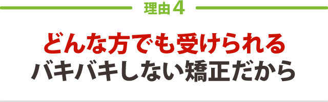 どんな方でも受けられるバキバキしない矯正だから